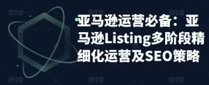 亚马逊2023运营实操:亚马逊Listing多阶段/精细化运营及SEO策略-网课资源站