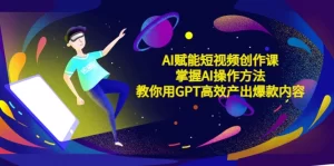 AI赋能短视频创作课,掌握AI操作方法,教你用AI高效产出爆款内容-网课资源站